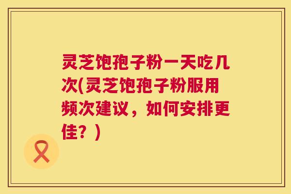 灵芝饱孢子粉一天吃几次(灵芝饱孢子粉服用频次建议,如何安排更佳?) 第1张 灵芝饱孢子粉一天吃几次(灵芝饱孢子粉服用频次建议,如何安排更佳?) 第1张