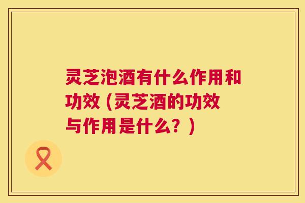 灵芝泡酒有什么作用和功效 (灵芝酒的功效与作用是什么?) 第1张 灵芝泡酒有什么作用和功效 (灵芝酒的功效与作用是什么?) 第1张