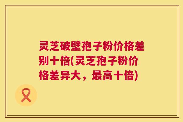 灵芝破壁孢子粉价格差别十倍(灵芝孢子粉价格差异大,最高十倍) 第1张 灵芝破壁孢子粉价格差别十倍(灵芝孢子粉价格差异大,最高十倍) 第1张