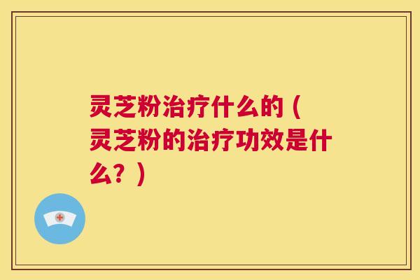 灵芝粉治疗什么的 (灵芝粉的治疗功效是什么?) 第1张 灵芝粉治疗什么的 (灵芝粉的治疗功效是什么?) 第1张