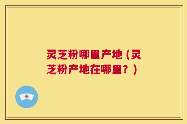 灵芝粉哪里产地 (灵芝粉产地在哪里？)  第1张
