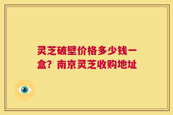 灵芝破壁价格多少钱一盒?南京灵芝收购地址 第1张 灵芝破壁价格多少钱一盒?南京灵芝收购地址 第1张