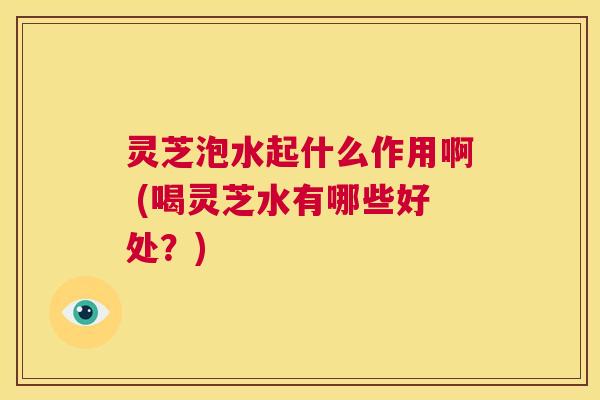 灵芝泡水起什么作用啊 (喝灵芝水有哪些好处？)  第1张