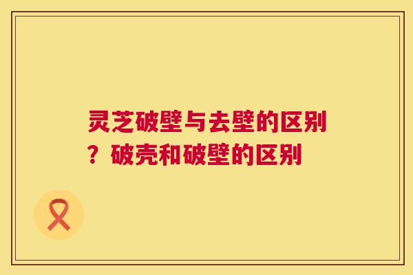 灵芝破壁与去壁的区别?破壳和破壁的区别 第1张 灵芝破壁与去壁的区别?破壳和破壁的区别 第1张