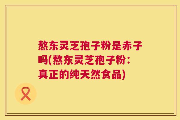 熬东灵芝孢子粉是赤子吗(熬东灵芝孢子粉:真正的纯天然食品) 第1张 熬东灵芝孢子粉是赤子吗(熬东灵芝孢子粉:真正的纯天然食品) 第1张