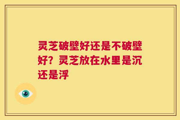 灵芝破壁好还是不破壁好?灵芝放在水里是沉还是浮 第1张 灵芝破壁好还是不破壁好?灵芝放在水里是沉还是浮 第1张