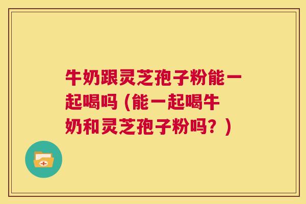 牛奶跟灵芝孢子粉能一起喝吗 (能一起喝牛奶和灵芝孢子粉吗？)  第1张