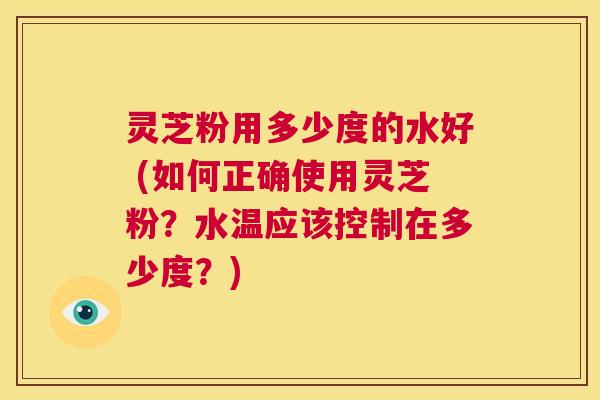 灵芝粉用多少度的水好 (如何正确使用灵芝粉？水温应该控制在多少度？)  第1张