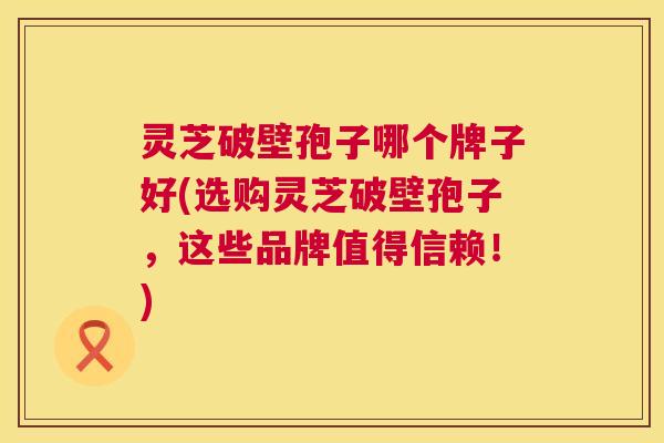 灵芝破壁孢子哪个牌子好(选购灵芝破壁孢子，这些品牌值得信赖！)  第1张