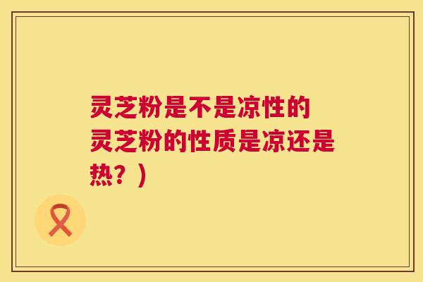 灵芝粉是不是凉性的 灵芝粉的性质是凉还是热？)  第1张