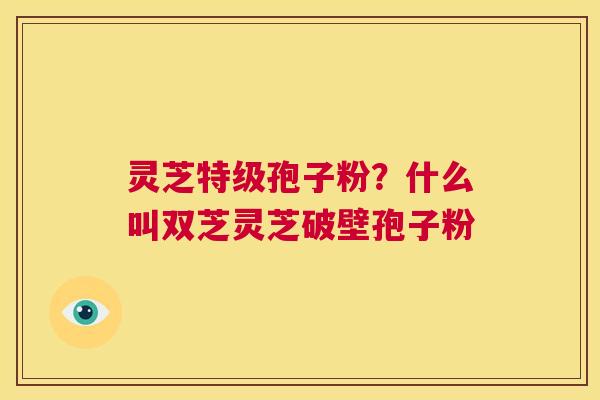 灵芝特级孢子粉?什么叫双芝灵芝破壁孢子粉 第1张 灵芝特级孢子粉?什么叫双芝灵芝破壁孢子粉 第1张