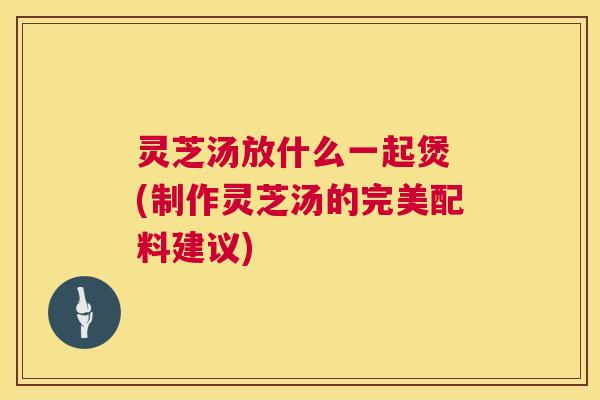 灵芝汤放什么一起煲 (制作灵芝汤的完美配料建议) 第1张 灵芝汤放什么一起煲 (制作灵芝汤的完美配料建议) 第1张