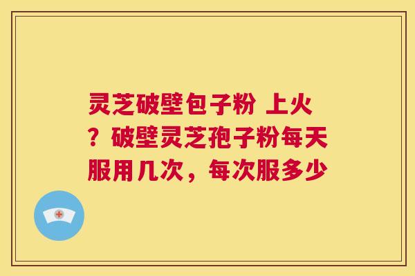灵芝破壁包子粉 上火？破壁灵芝孢子粉每天服用几次，每次服多少  第1张