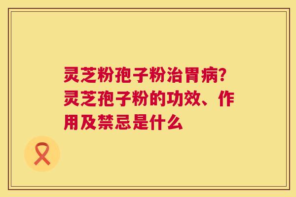 灵芝粉孢子粉治胃病？灵芝孢子粉的功效、作用及禁忌是什么  第1张