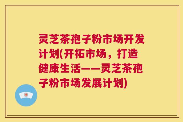灵芝茶孢子粉市场开发计划(开拓市场,打造健康生活——灵芝茶孢子粉市场发展计划) 第1张 灵芝茶孢子粉市场开发计划(开拓市场,打造健康生活——灵芝茶孢子粉市场发展计划) 第1张