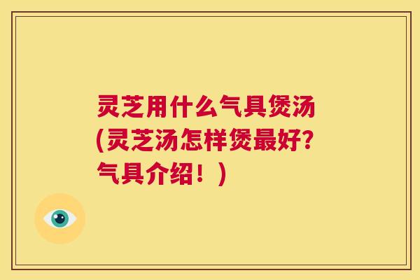 灵芝用什么气具煲汤 (灵芝汤怎样煲最好?气具介绍!) 第1张 灵芝用什么气具煲汤 (灵芝汤怎样煲最好?气具介绍!) 第1张