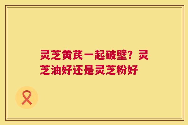 灵芝黄芪一起破壁?灵芝油好还是灵芝粉好 第1张 灵芝黄芪一起破壁?灵芝油好还是灵芝粉好 第1张