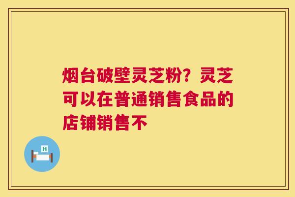 烟台破壁灵芝粉?灵芝可以在普通销售食品的店铺销售不 第1张 烟台破壁灵芝粉?灵芝可以在普通销售食品的店铺销售不 第1张