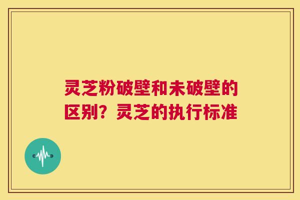 灵芝粉破壁和未破壁的区别?灵芝的执行标准 第1张 灵芝粉破壁和未破壁的区别?灵芝的执行标准 第1张