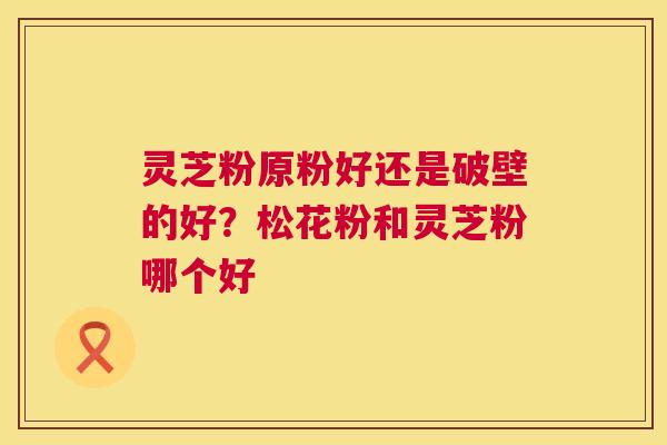 灵芝粉原粉好还是破壁的好？松花粉和灵芝粉哪个好  第1张
