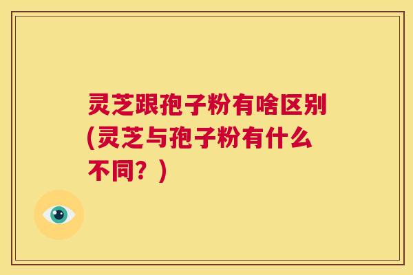 灵芝跟孢子粉有啥区别(灵芝与孢子粉有什么不同?) 第1张 灵芝跟孢子粉有啥区别(灵芝与孢子粉有什么不同?) 第1张