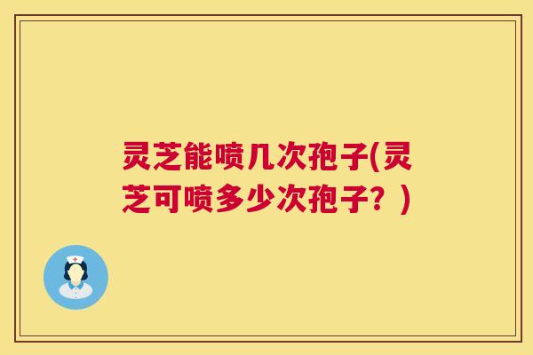 灵芝能喷几次孢子(灵芝可喷多少次孢子？)  第1张