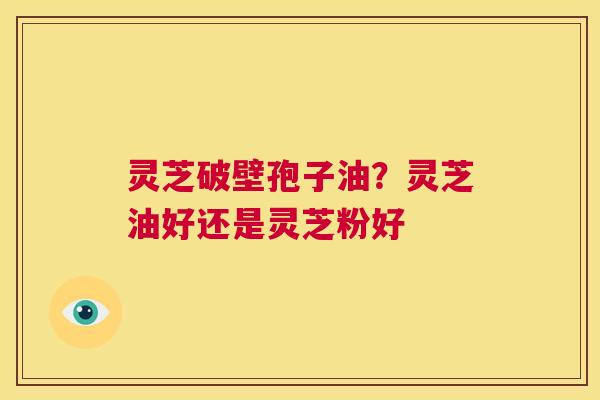 灵芝破壁孢子油?灵芝油好还是灵芝粉好 第1张 灵芝破壁孢子油?灵芝油好还是灵芝粉好 第1张