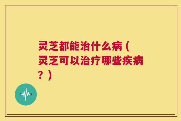 灵芝都能治什么病 (灵芝可以治疗哪些疾病?) 第1张 灵芝都能治什么病 (灵芝可以治疗哪些疾病?) 第1张