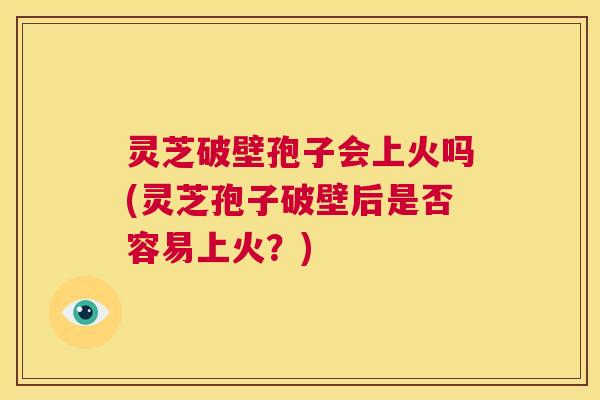 灵芝破壁孢子会上火吗(灵芝孢子破壁后是否容易上火?) 第1张 灵芝破壁孢子会上火吗(灵芝孢子破壁后是否容易上火?) 第1张