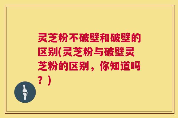 灵芝粉不破壁和破壁的区别(灵芝粉与破壁灵芝粉的区别，你知道吗？)  第1张