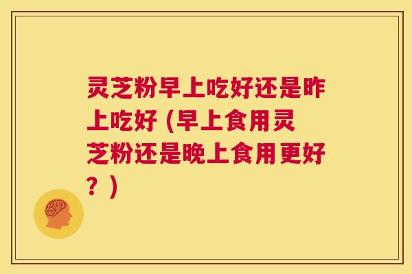 灵芝粉早上吃好还是昨上吃好 (早上食用灵芝粉还是晚上食用更好?) 第1张 灵芝粉早上吃好还是昨上吃好 (早上食用灵芝粉还是晚上食用更好?) 第1张