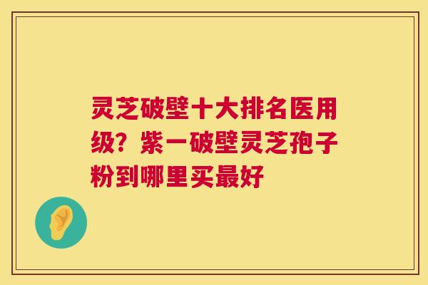灵芝破壁十大排名医用级?紫一破壁灵芝孢子粉到哪里买最好 第1张 灵芝破壁十大排名医用级?紫一破壁灵芝孢子粉到哪里买最好 第1张