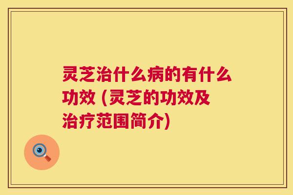 灵芝治什么病的有什么功效 (灵芝的功效及治疗范围简介) 第1张 灵芝治什么病的有什么功效 (灵芝的功效及治疗范围简介) 第1张