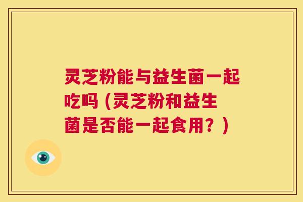 灵芝粉能与益生菌一起吃吗 (灵芝粉和益生菌是否能一起食用？)  第1张