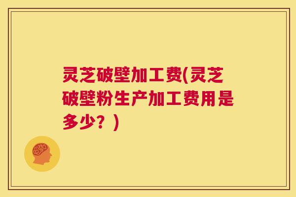灵芝破壁加工费(灵芝破壁粉生产加工费用是多少?) 第1张 灵芝破壁加工费(灵芝破壁粉生产加工费用是多少?) 第1张