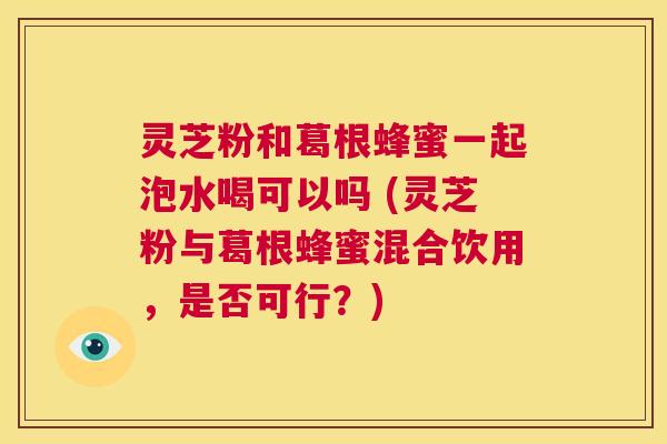 灵芝粉和葛根蜂蜜一起泡水喝可以吗 (灵芝粉与葛根蜂蜜混合饮用,是否可行?) 第1张 灵芝粉和葛根蜂蜜一起泡水喝可以吗 (灵芝粉与葛根蜂蜜混合饮用,是否可行?) 第1张