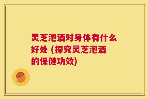 灵芝泡酒对身体有什么好处 (探究灵芝泡酒的保健功效) 第1张 灵芝泡酒对身体有什么好处 (探究灵芝泡酒的保健功效) 第1张