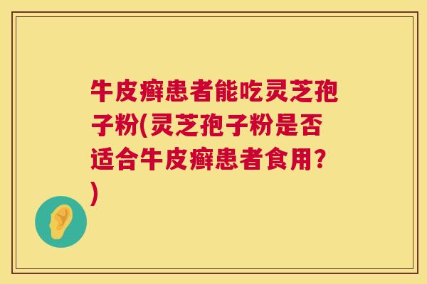 牛皮癣患者能吃灵芝孢子粉(灵芝孢子粉是否适合牛皮癣患者食用?) 第1张 牛皮癣患者能吃灵芝孢子粉(灵芝孢子粉是否适合牛皮癣患者食用?) 第1张
