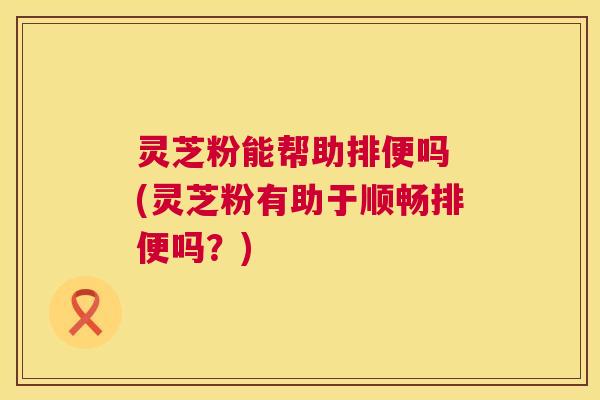 灵芝粉能帮助排便吗 (灵芝粉有助于顺畅排便吗?) 第1张 灵芝粉能帮助排便吗 (灵芝粉有助于顺畅排便吗?) 第1张