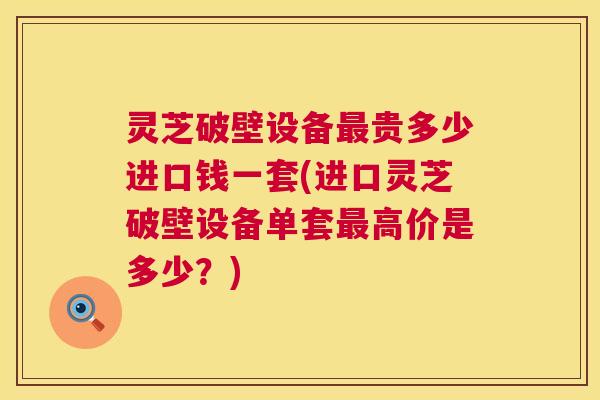 灵芝破壁设备最贵多少进口钱一套(进口灵芝破壁设备单套最高价是多少?) 第1张 灵芝破壁设备最贵多少进口钱一套(进口灵芝破壁设备单套最高价是多少?) 第1张