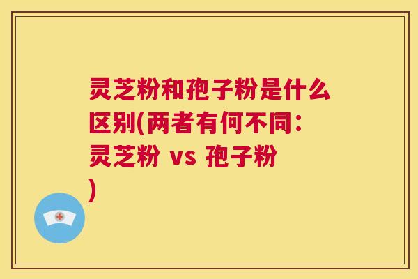 灵芝粉和孢子粉是什么区别(两者有何不同:灵芝粉 vs 孢子粉) 第1张 灵芝粉和孢子粉是什么区别(两者有何不同:灵芝粉 vs 孢子粉) 第1张