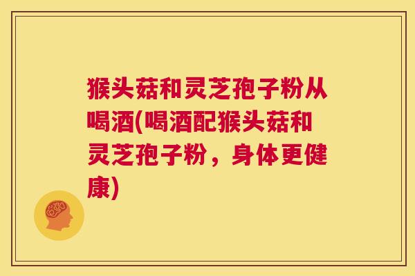 猴头菇和灵芝孢子粉从喝酒(喝酒配猴头菇和灵芝孢子粉,身体更健康) 第1张 猴头菇和灵芝孢子粉从喝酒(喝酒配猴头菇和灵芝孢子粉,身体更健康) 第1张