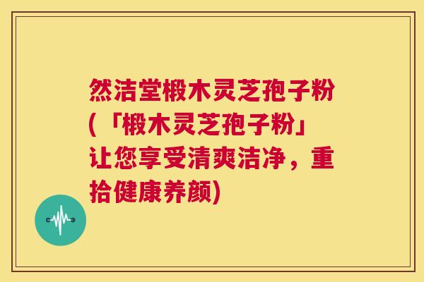 然洁堂椴木灵芝孢子粉(「椴木灵芝孢子粉」让您享受清爽洁净,重拾健康养颜) 第1张 然洁堂椴木灵芝孢子粉(「椴木灵芝孢子粉」让您享受清爽洁净,重拾健康养颜) 第1张