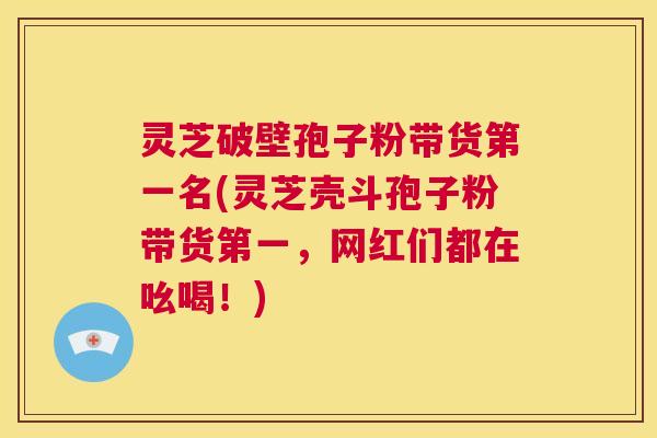 灵芝破壁孢子粉带货第一名(灵芝壳斗孢子粉带货第一,网红们都在吆喝!) 第1张 灵芝破壁孢子粉带货第一名(灵芝壳斗孢子粉带货第一,网红们都在吆喝!) 第1张