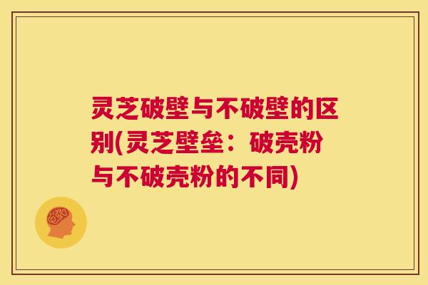 灵芝破壁与不破壁的区别(灵芝壁垒：破壳粉与不破壳粉的不同)  第1张