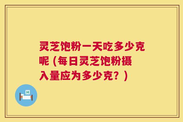 灵芝饱粉一天吃多少克呢 (每日灵芝饱粉摄入量应为多少克?) 第1张 灵芝饱粉一天吃多少克呢 (每日灵芝饱粉摄入量应为多少克?) 第1张