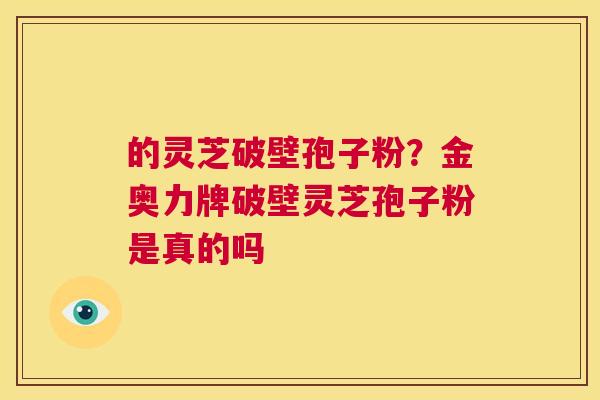 的灵芝破壁孢子粉?金奥力牌破壁灵芝孢子粉是真的吗 第1张 的灵芝破壁孢子粉?金奥力牌破壁灵芝孢子粉是真的吗 第1张