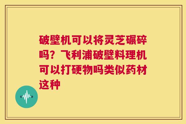 破壁机可以将灵芝碾碎吗？飞利浦破壁料理机可以打硬物吗类似药材这种  第1张