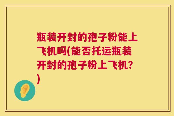 瓶装开封的孢子粉能上飞机吗(能否托运瓶装开封的孢子粉上飞机？)  第1张