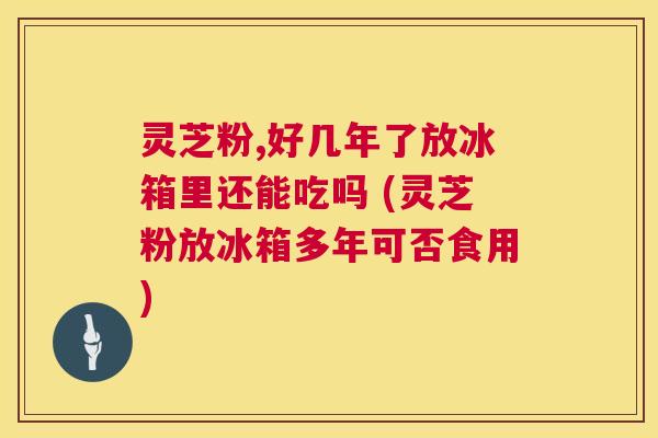 灵芝粉,好几年了放冰箱里还能吃吗 (灵芝粉放冰箱多年可否食用)  第1张